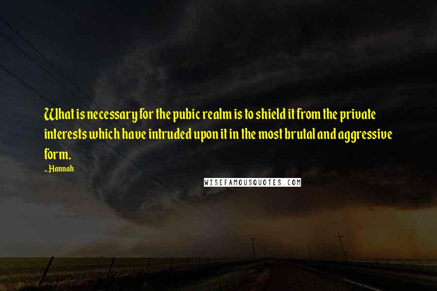 Hannah Quotes: What is necessary for the pubic realm is to shield it from the private interests which have intruded upon it in the most brutal and aggressive form.