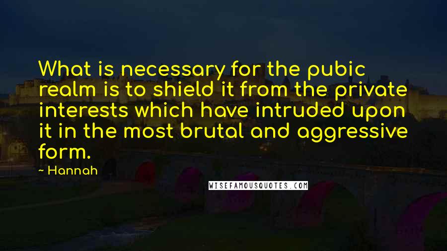 Hannah Quotes: What is necessary for the pubic realm is to shield it from the private interests which have intruded upon it in the most brutal and aggressive form.