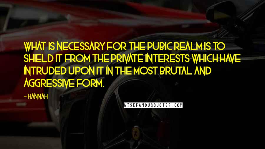 Hannah Quotes: What is necessary for the pubic realm is to shield it from the private interests which have intruded upon it in the most brutal and aggressive form.