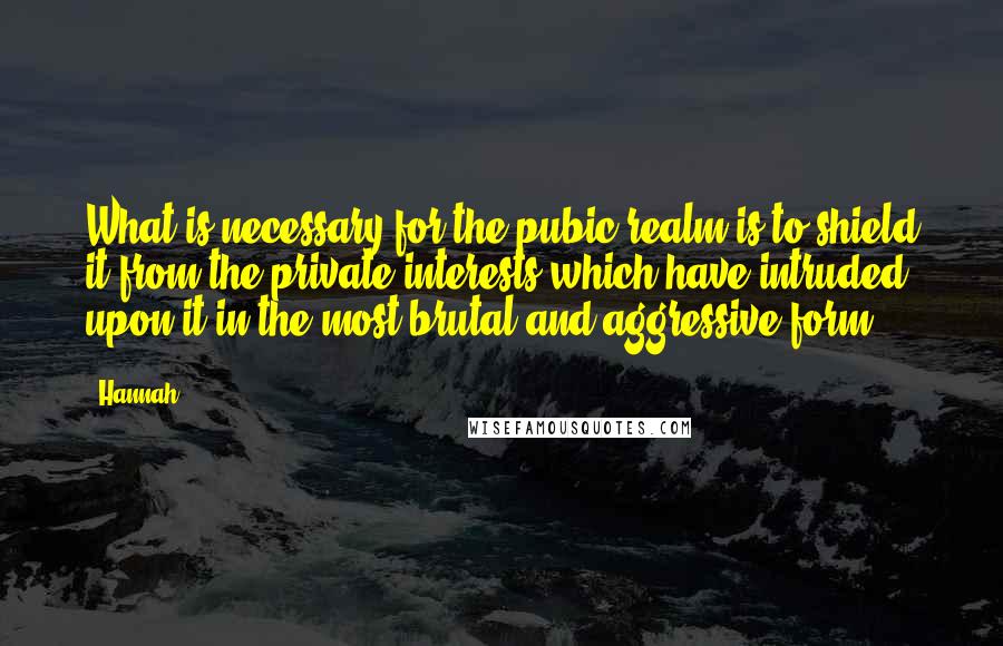 Hannah Quotes: What is necessary for the pubic realm is to shield it from the private interests which have intruded upon it in the most brutal and aggressive form.