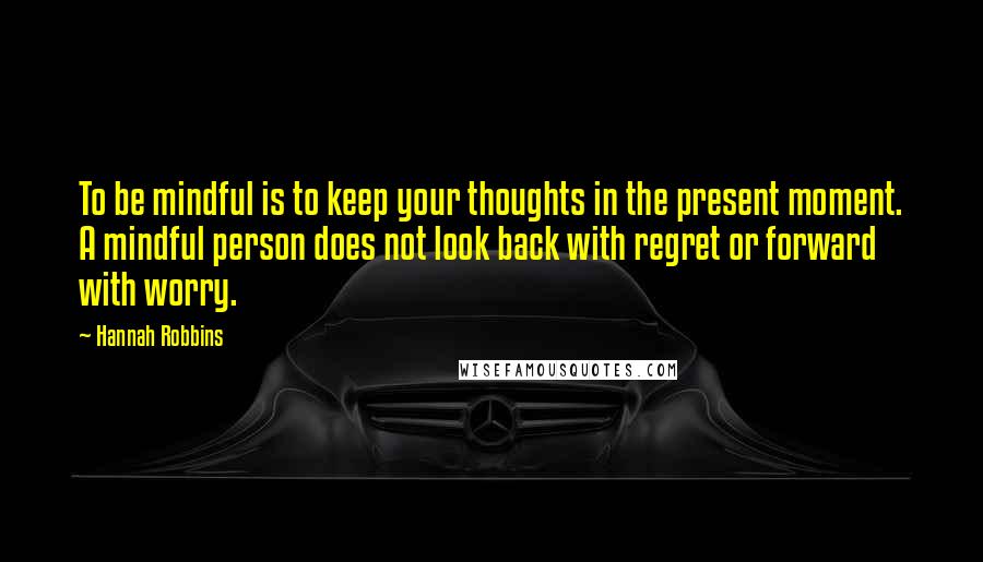 Hannah Robbins Quotes: To be mindful is to keep your thoughts in the present moment. A mindful person does not look back with regret or forward with worry.