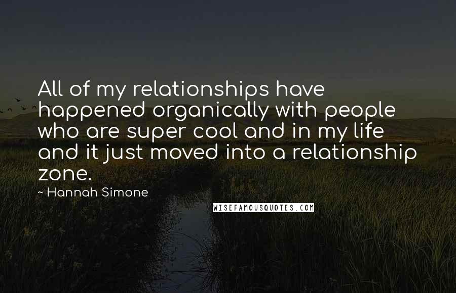 Hannah Simone Quotes: All of my relationships have happened organically with people who are super cool and in my life and it just moved into a relationship zone.