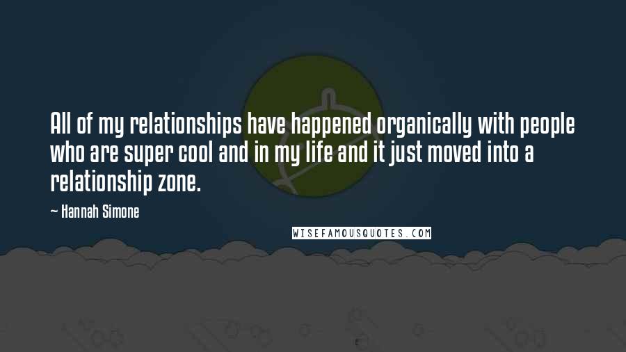 Hannah Simone Quotes: All of my relationships have happened organically with people who are super cool and in my life and it just moved into a relationship zone.