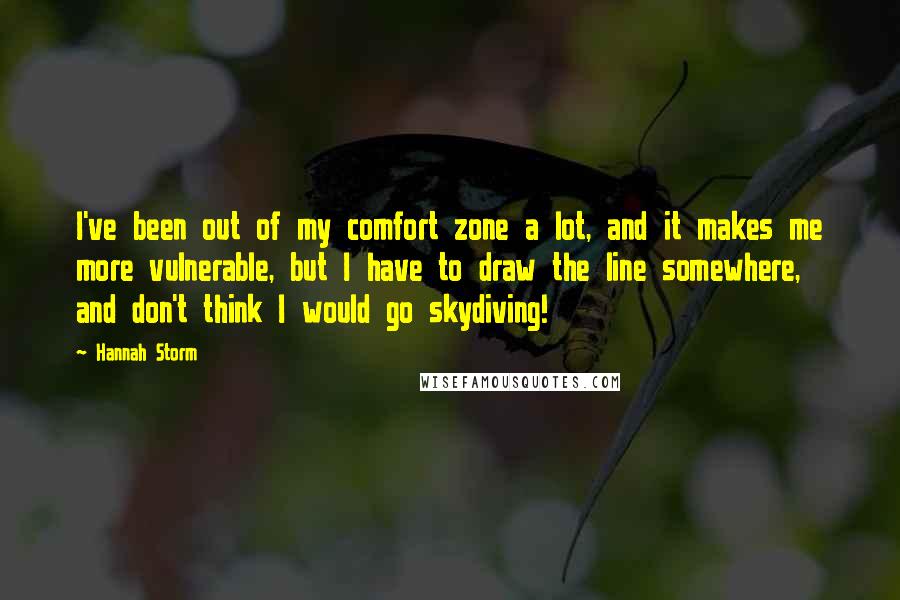 Hannah Storm Quotes: I've been out of my comfort zone a lot, and it makes me more vulnerable, but I have to draw the line somewhere, and don't think I would go skydiving!