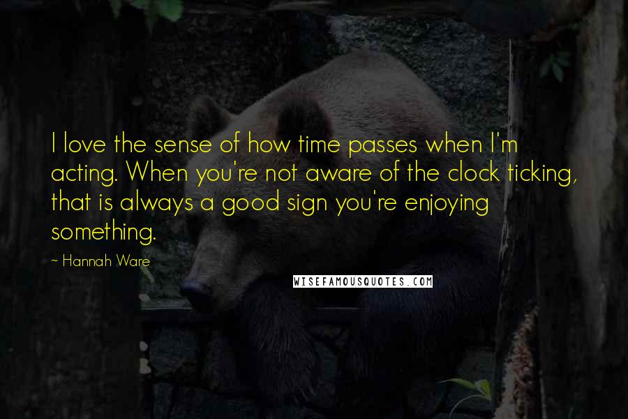 Hannah Ware Quotes: I love the sense of how time passes when I'm acting. When you're not aware of the clock ticking, that is always a good sign you're enjoying something.