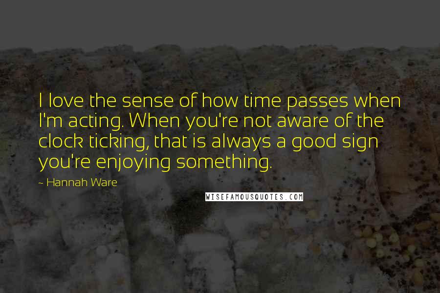 Hannah Ware Quotes: I love the sense of how time passes when I'm acting. When you're not aware of the clock ticking, that is always a good sign you're enjoying something.