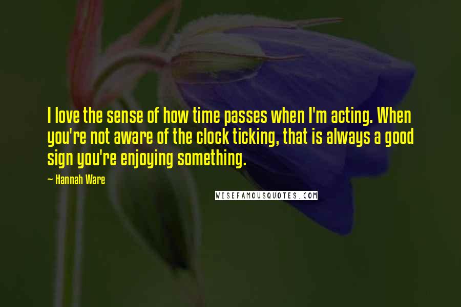 Hannah Ware Quotes: I love the sense of how time passes when I'm acting. When you're not aware of the clock ticking, that is always a good sign you're enjoying something.