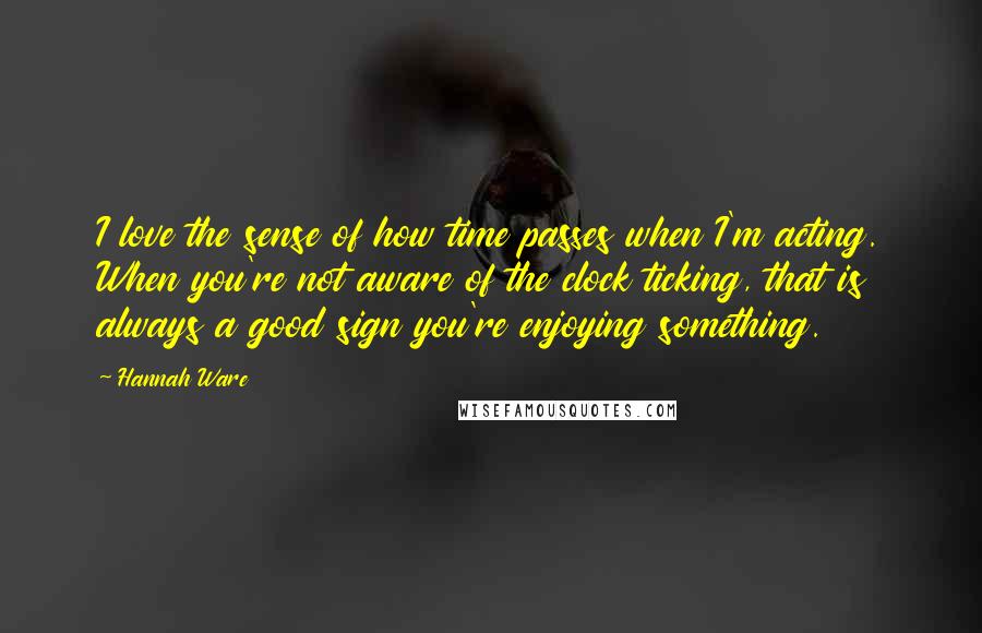 Hannah Ware Quotes: I love the sense of how time passes when I'm acting. When you're not aware of the clock ticking, that is always a good sign you're enjoying something.