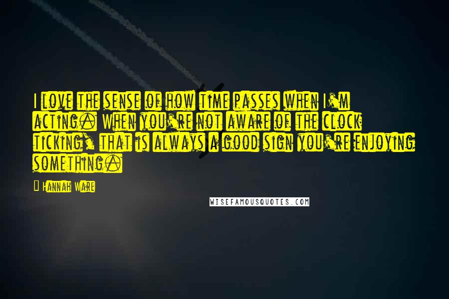 Hannah Ware Quotes: I love the sense of how time passes when I'm acting. When you're not aware of the clock ticking, that is always a good sign you're enjoying something.