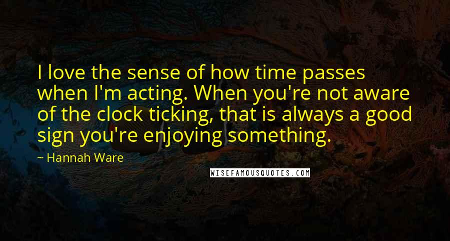 Hannah Ware Quotes: I love the sense of how time passes when I'm acting. When you're not aware of the clock ticking, that is always a good sign you're enjoying something.