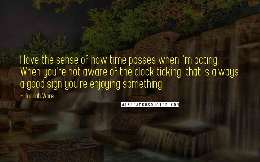 Hannah Ware Quotes: I love the sense of how time passes when I'm acting. When you're not aware of the clock ticking, that is always a good sign you're enjoying something.