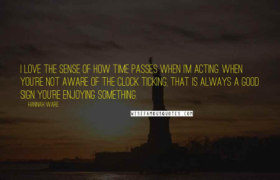 Hannah Ware Quotes: I love the sense of how time passes when I'm acting. When you're not aware of the clock ticking, that is always a good sign you're enjoying something.