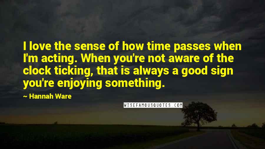 Hannah Ware Quotes: I love the sense of how time passes when I'm acting. When you're not aware of the clock ticking, that is always a good sign you're enjoying something.