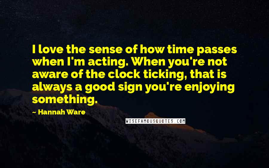 Hannah Ware Quotes: I love the sense of how time passes when I'm acting. When you're not aware of the clock ticking, that is always a good sign you're enjoying something.