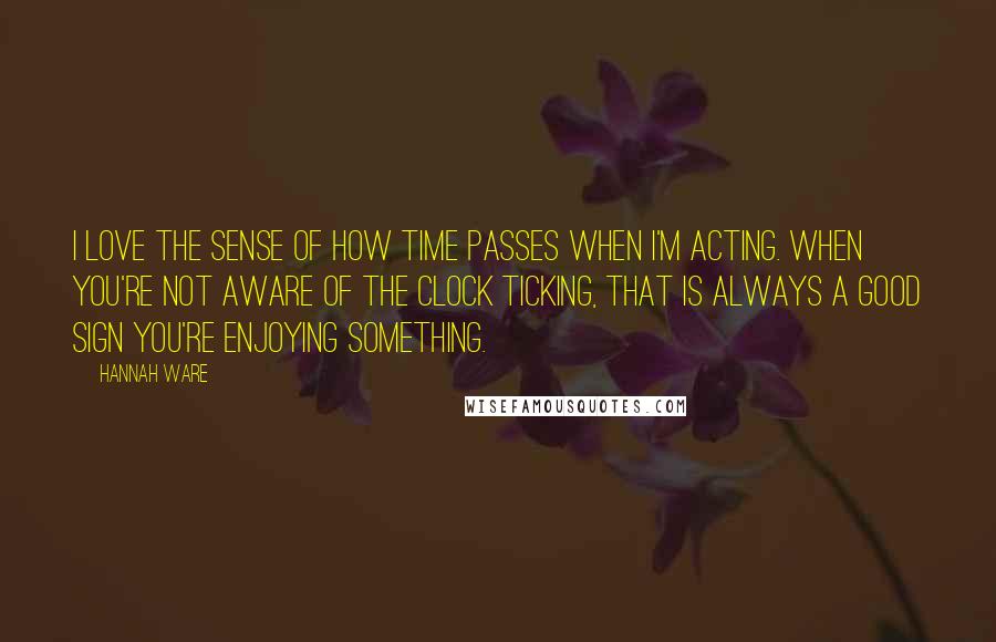 Hannah Ware Quotes: I love the sense of how time passes when I'm acting. When you're not aware of the clock ticking, that is always a good sign you're enjoying something.