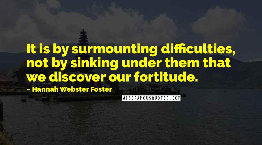 Hannah Webster Foster Quotes: It is by surmounting difficulties, not by sinking under them that we discover our fortitude.