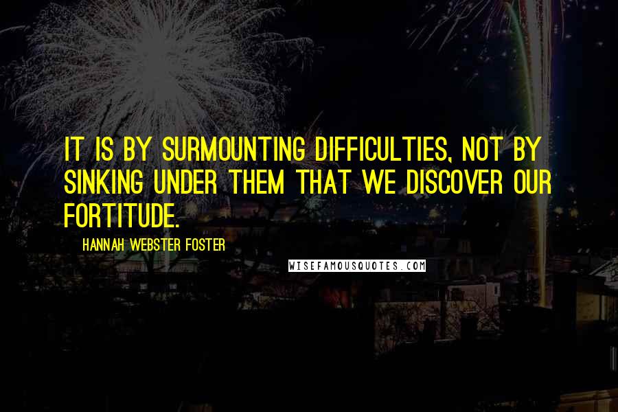 Hannah Webster Foster Quotes: It is by surmounting difficulties, not by sinking under them that we discover our fortitude.