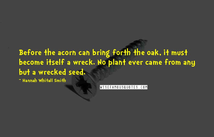 Hannah Whitall Smith Quotes: Before the acorn can bring forth the oak, it must become itself a wreck. No plant ever came from any but a wrecked seed.