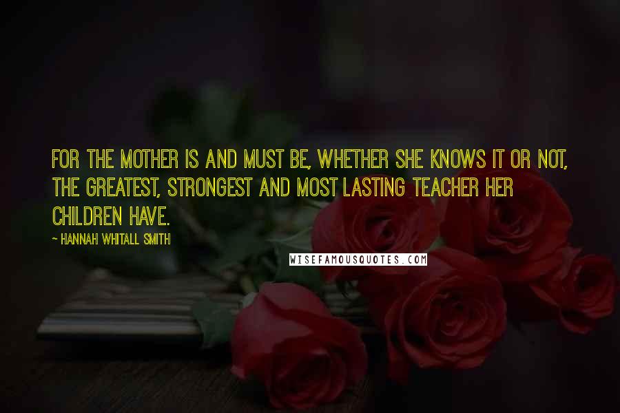 Hannah Whitall Smith Quotes: For the mother is and must be, whether she knows it or not, the greatest, strongest and most lasting teacher her children have.