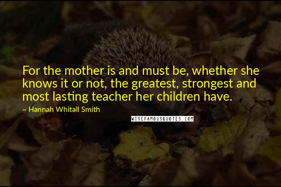 Hannah Whitall Smith Quotes: For the mother is and must be, whether she knows it or not, the greatest, strongest and most lasting teacher her children have.