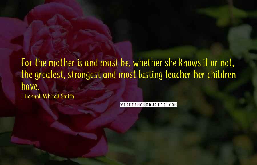 Hannah Whitall Smith Quotes: For the mother is and must be, whether she knows it or not, the greatest, strongest and most lasting teacher her children have.