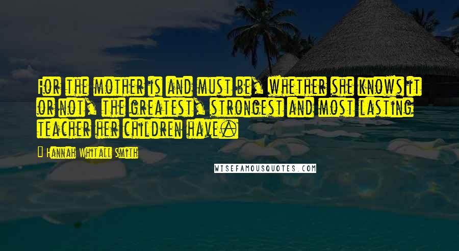 Hannah Whitall Smith Quotes: For the mother is and must be, whether she knows it or not, the greatest, strongest and most lasting teacher her children have.