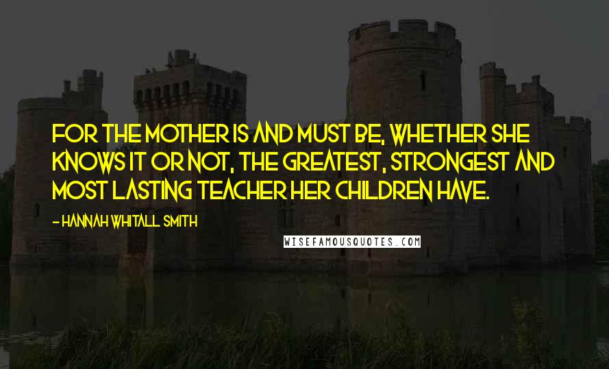 Hannah Whitall Smith Quotes: For the mother is and must be, whether she knows it or not, the greatest, strongest and most lasting teacher her children have.