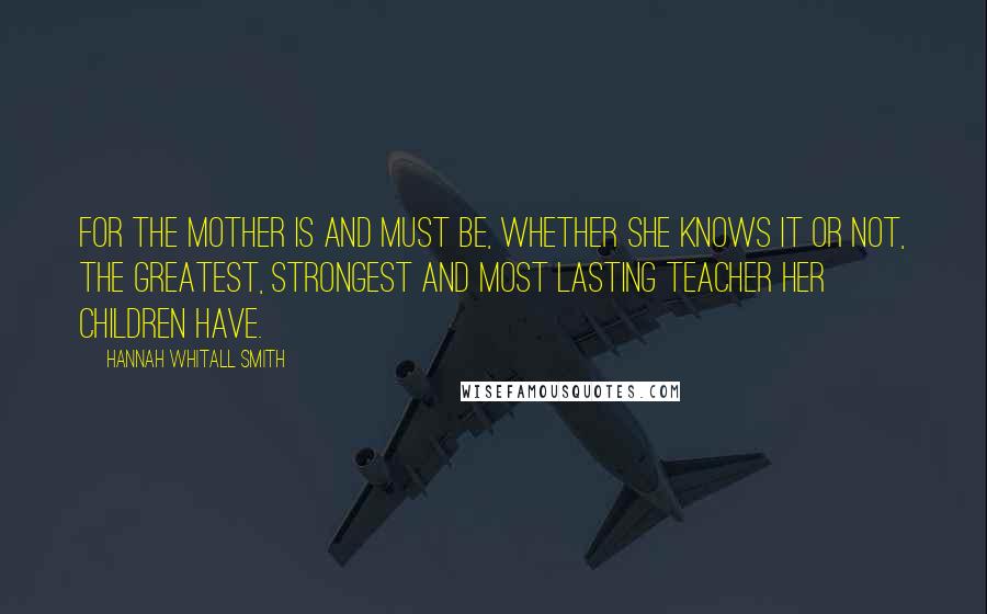 Hannah Whitall Smith Quotes: For the mother is and must be, whether she knows it or not, the greatest, strongest and most lasting teacher her children have.