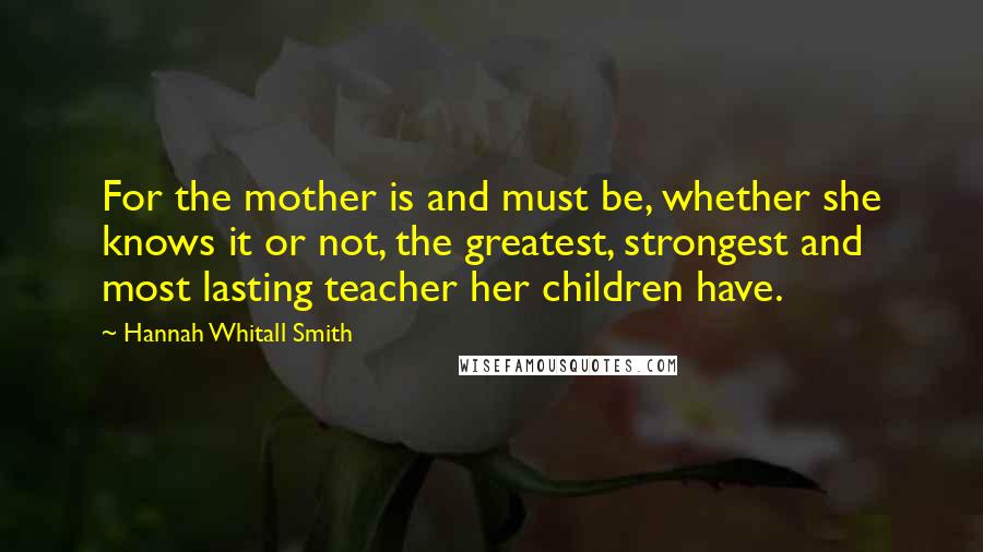 Hannah Whitall Smith Quotes: For the mother is and must be, whether she knows it or not, the greatest, strongest and most lasting teacher her children have.