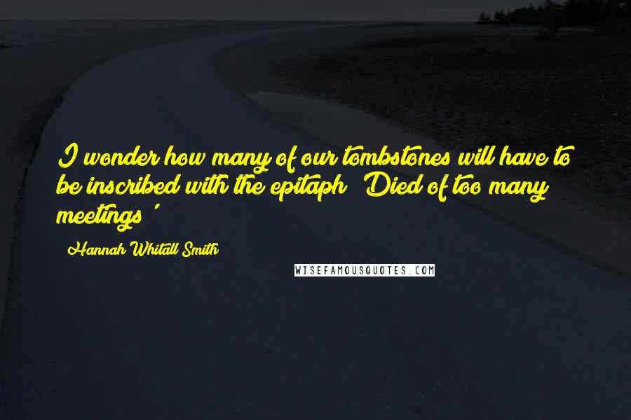 Hannah Whitall Smith Quotes: I wonder how many of our tombstones will have to be inscribed with the epitaph 'Died of too many meetings'?