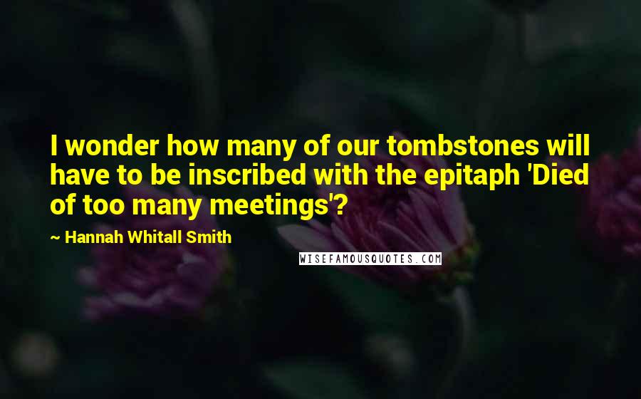 Hannah Whitall Smith Quotes: I wonder how many of our tombstones will have to be inscribed with the epitaph 'Died of too many meetings'?