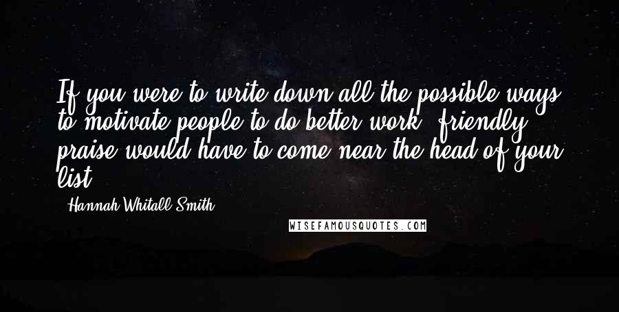 Hannah Whitall Smith Quotes: If you were to write down all the possible ways to motivate people to do better work, friendly praise would have to come near the head of your list.