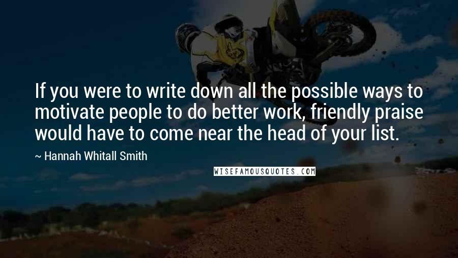 Hannah Whitall Smith Quotes: If you were to write down all the possible ways to motivate people to do better work, friendly praise would have to come near the head of your list.