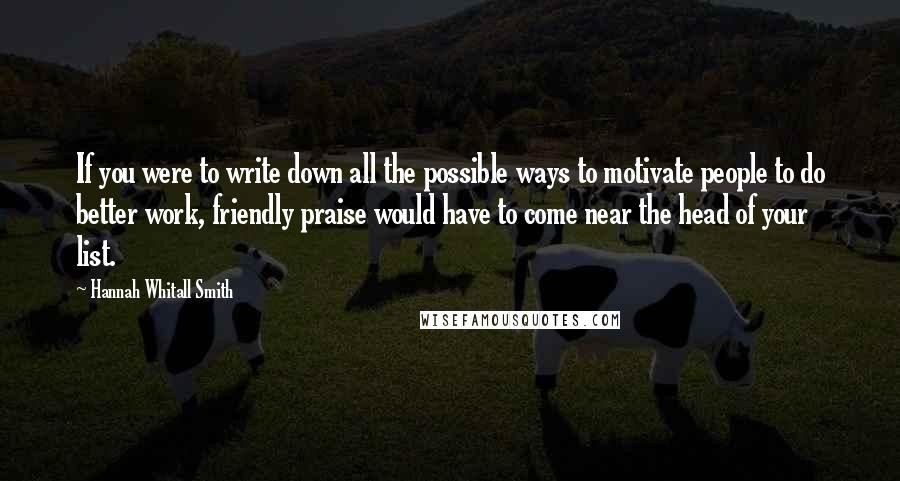Hannah Whitall Smith Quotes: If you were to write down all the possible ways to motivate people to do better work, friendly praise would have to come near the head of your list.