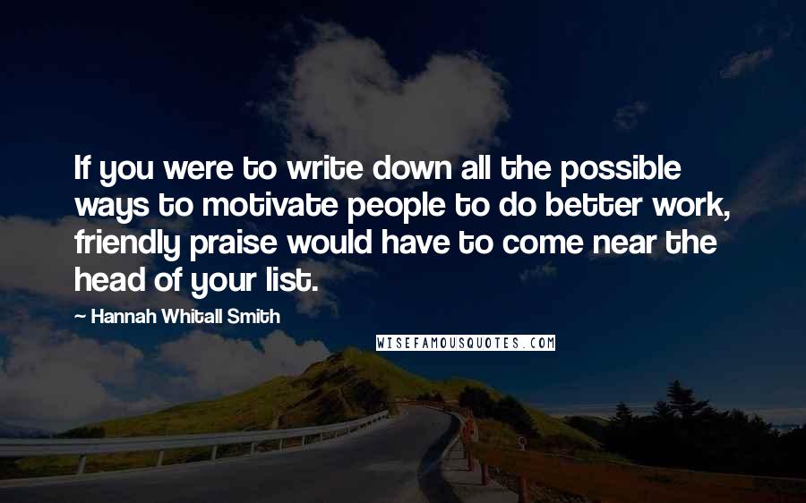 Hannah Whitall Smith Quotes: If you were to write down all the possible ways to motivate people to do better work, friendly praise would have to come near the head of your list.