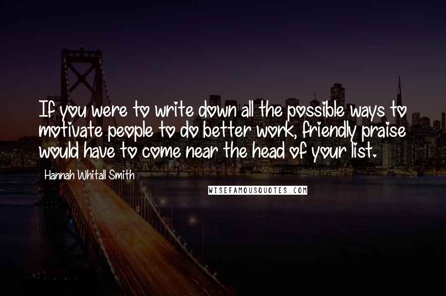 Hannah Whitall Smith Quotes: If you were to write down all the possible ways to motivate people to do better work, friendly praise would have to come near the head of your list.