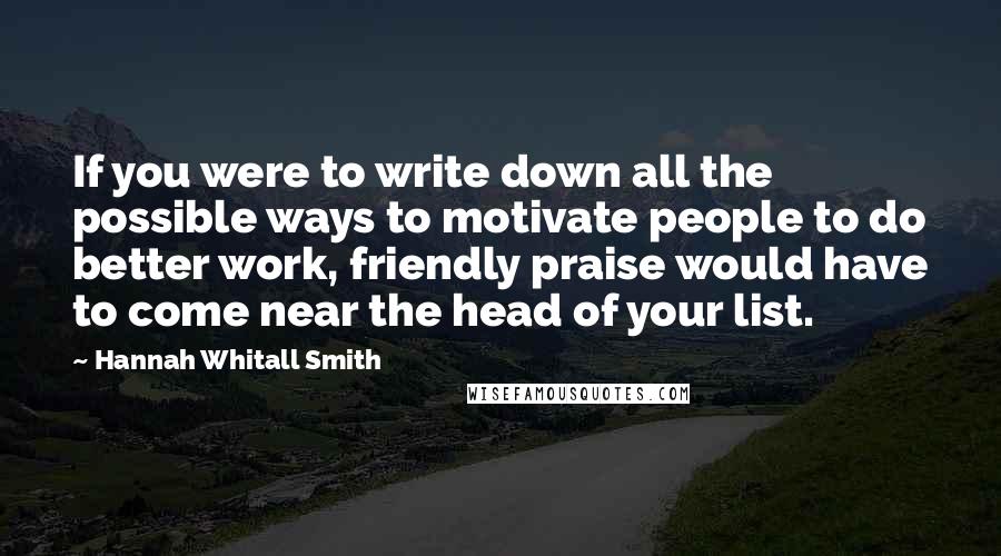 Hannah Whitall Smith Quotes: If you were to write down all the possible ways to motivate people to do better work, friendly praise would have to come near the head of your list.