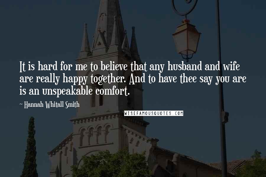 Hannah Whitall Smith Quotes: It is hard for me to believe that any husband and wife are really happy together. And to have thee say you are is an unspeakable comfort.