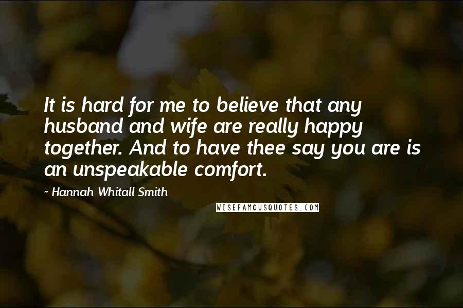 Hannah Whitall Smith Quotes: It is hard for me to believe that any husband and wife are really happy together. And to have thee say you are is an unspeakable comfort.