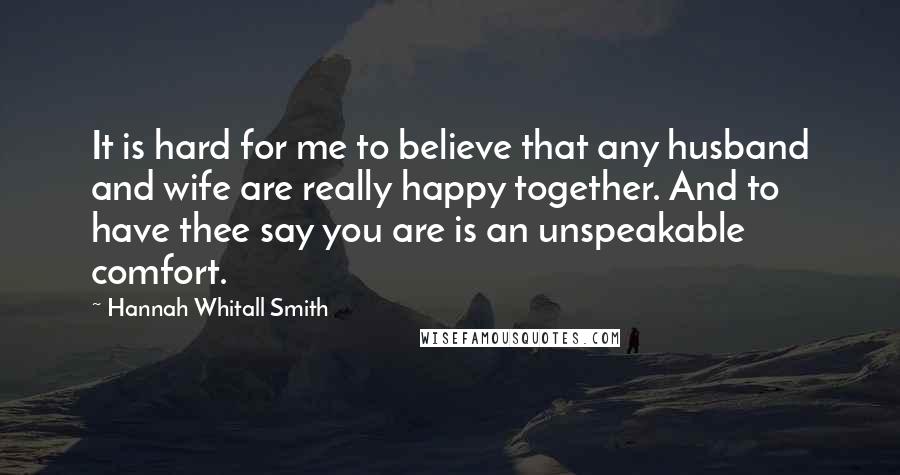 Hannah Whitall Smith Quotes: It is hard for me to believe that any husband and wife are really happy together. And to have thee say you are is an unspeakable comfort.