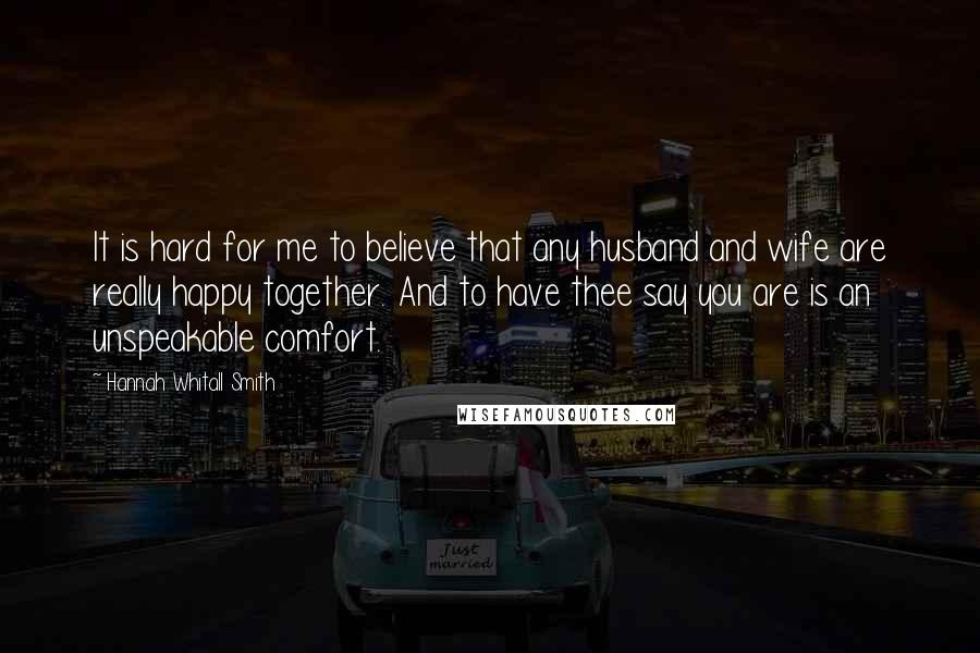 Hannah Whitall Smith Quotes: It is hard for me to believe that any husband and wife are really happy together. And to have thee say you are is an unspeakable comfort.