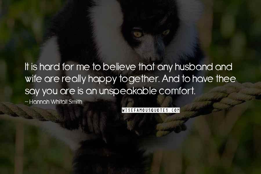 Hannah Whitall Smith Quotes: It is hard for me to believe that any husband and wife are really happy together. And to have thee say you are is an unspeakable comfort.