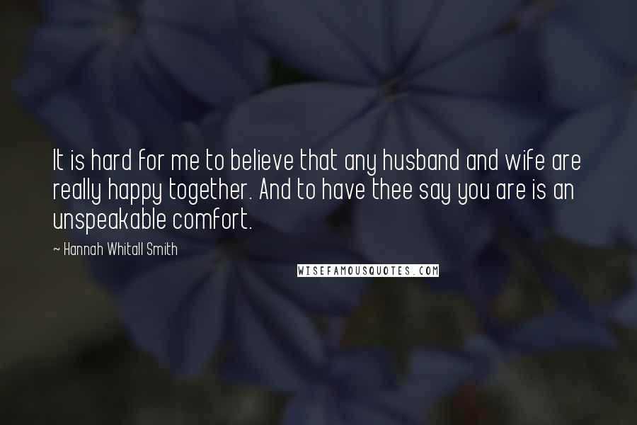 Hannah Whitall Smith Quotes: It is hard for me to believe that any husband and wife are really happy together. And to have thee say you are is an unspeakable comfort.