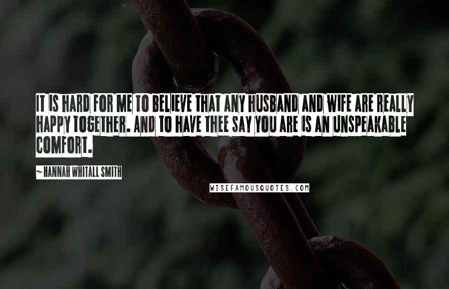 Hannah Whitall Smith Quotes: It is hard for me to believe that any husband and wife are really happy together. And to have thee say you are is an unspeakable comfort.