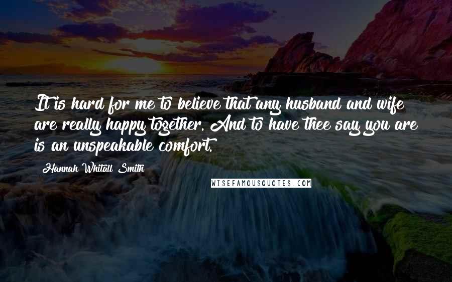 Hannah Whitall Smith Quotes: It is hard for me to believe that any husband and wife are really happy together. And to have thee say you are is an unspeakable comfort.