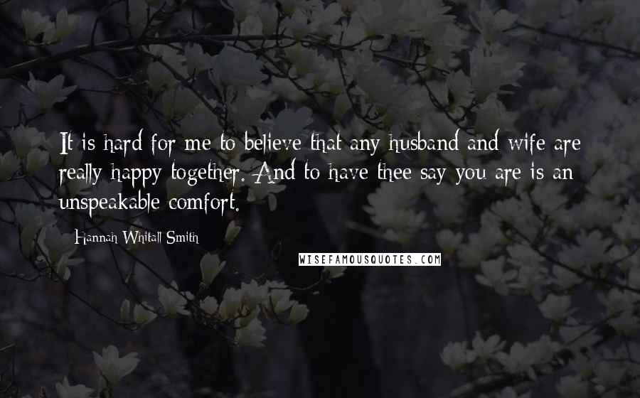 Hannah Whitall Smith Quotes: It is hard for me to believe that any husband and wife are really happy together. And to have thee say you are is an unspeakable comfort.