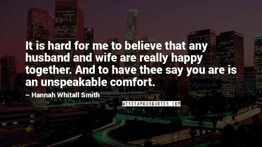 Hannah Whitall Smith Quotes: It is hard for me to believe that any husband and wife are really happy together. And to have thee say you are is an unspeakable comfort.