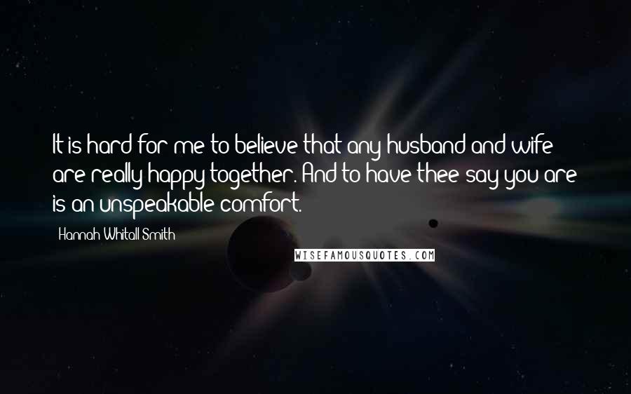 Hannah Whitall Smith Quotes: It is hard for me to believe that any husband and wife are really happy together. And to have thee say you are is an unspeakable comfort.