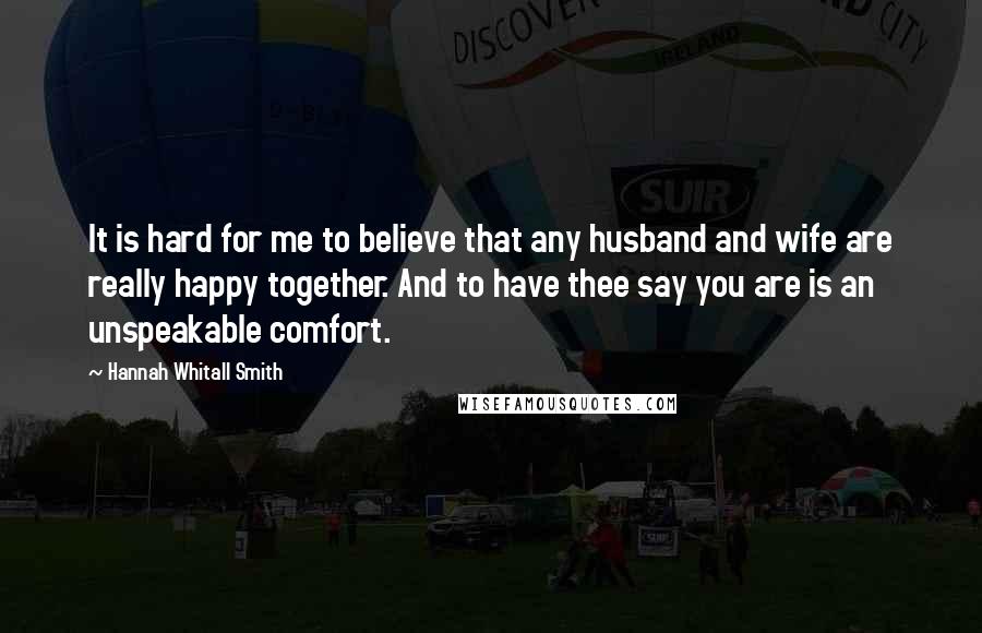 Hannah Whitall Smith Quotes: It is hard for me to believe that any husband and wife are really happy together. And to have thee say you are is an unspeakable comfort.