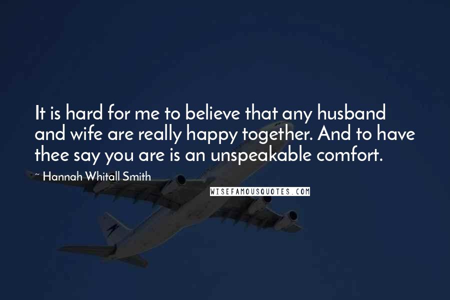 Hannah Whitall Smith Quotes: It is hard for me to believe that any husband and wife are really happy together. And to have thee say you are is an unspeakable comfort.